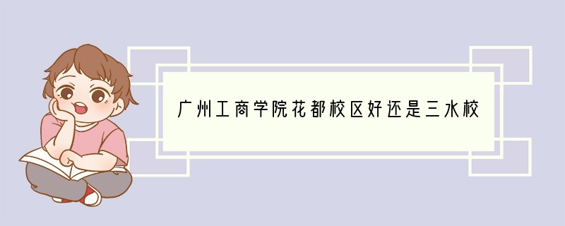 广州工商学院花都校区好还是三水校区好